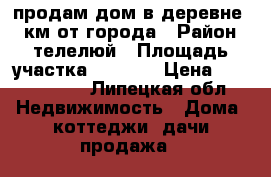 продам дом в деревне 10 км от города › Район ­ телелюй › Площадь участка ­ 2 500 › Цена ­ 1 200 000 - Липецкая обл. Недвижимость » Дома, коттеджи, дачи продажа   